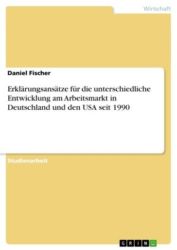 Erklärungsansätze für die unterschiedliche Entwicklung am Arbeitsmarkt in Deutschland und den USA seit 1990 - Fischer Daniel