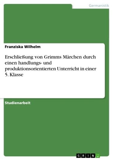 Erschließung von Grimms Märchen durch einen handlungs- und produktionsorientierten Unterricht in einer 5. Klasse - Franziska Wilhelm