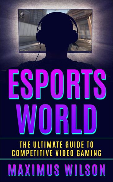 Esports World - The Ultimate Guide to Competitive Video Gaming - Maximus Wilson