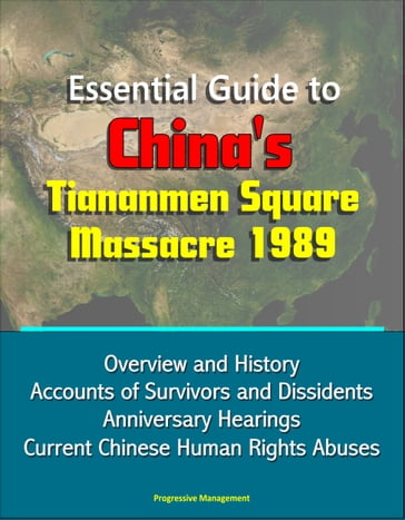 Essential Guide to China's Tiananmen Square Massacre 1989: Overview and History, Accounts of Survivors and Dissidents, Anniversary Hearings, Current Chinese Human Rights Abuses - Progressive Management