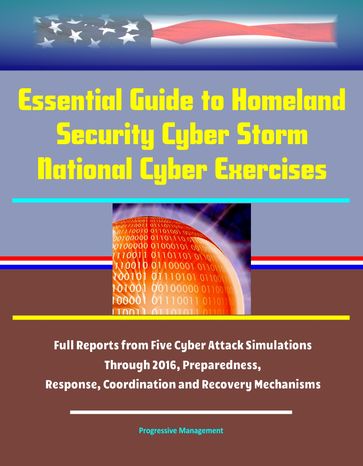 Essential Guide to Homeland Security Cyber Storm National Cyber Exercises: Full Reports from Five Cyber Attack Simulations Through 2016, Preparedness, Response, Coordination and Recovery Mechanisms - Progressive Management