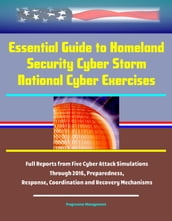 Essential Guide to Homeland Security Cyber Storm National Cyber Exercises: Full Reports from Five Cyber Attack Simulations Through 2016, Preparedness, Response, Coordination and Recovery Mechanisms