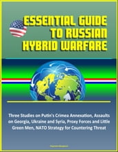 Essential Guide to Russian Hybrid Warfare: Three Studies on Putin s Crimea Annexation, Assaults on Georgia, Ukraine and Syria, Proxy Forces and Little Green Men, NATO Strategy for Countering Threat