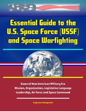 Essential Guide to the U.S. Space Force (USSF) and Space Warfighting: Dawn of New American Military Era, Mission, Organization, Legislative Language, Leadership, Air Force and Space Command