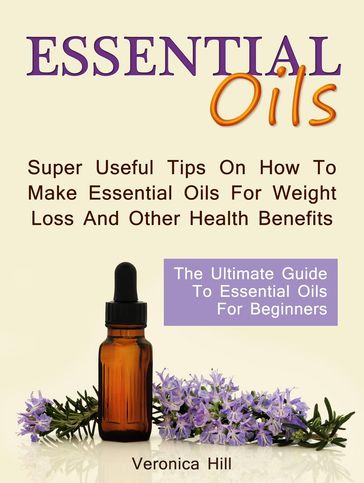 Essential Oils: The Ultimate Guide to Essential Oils for Beginners. Super useful Tips on How to Make Essential Oils for Weight Loss and Other Health Benefits. - Veronica Hill