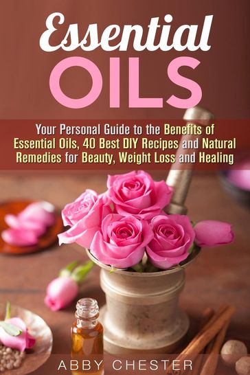 Essential Oils: Your Personal Guide to the Benefits of Essential Oils, 40 Best DIY Recipes and Natural Remedies for Beauty, Weight Loss and Healing - Abby Chester