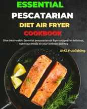 Essential Pescatarian Diet Air Fryer Cookbook : Dive into Health: Essential Pescatarian Air Fryer Recipes for Delicious, Nutritious Meals on Your Wellness Journey
