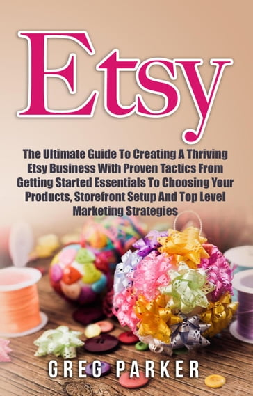 Etsy: The Ultimate Guide To Creating A Thriving Etsy Business With Proven Tactics From Getting Started Essentials To Choosing Your Products, Storefront Setup And Top Level Marketing Strategies - Greg Parker