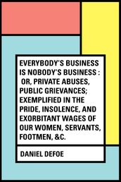 Everybody s Business Is Nobody s Business : Or, Private Abuses, Public Grievances; Exemplified in the Pride, Insolence, and Exorbitant Wages of Our Women, Servants, Footmen, &c.