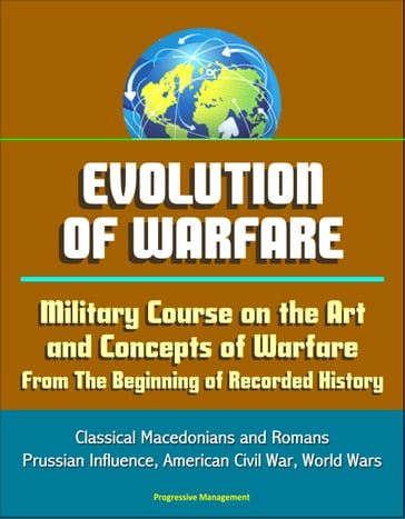Evolution of Warfare: Military Course on the Art and Concepts of Warfare From The Beginning of Recorded History - Classical Macedonians and Romans, Prussian Influence, American Civil War, World Wars - Progressive Management