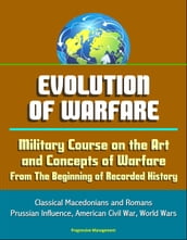 Evolution of Warfare: Military Course on the Art and Concepts of Warfare From The Beginning of Recorded History - Classical Macedonians and Romans, Prussian Influence, American Civil War, World Wars