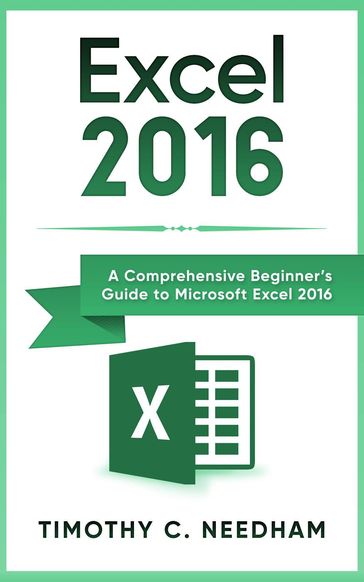 Excel 2016: A Comprehensive Beginner's Guide to Microsoft Excel 2016 - Timothy C. Needham