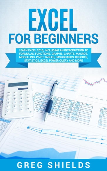 Excel for Beginners: Learn Excel 2016, Including an Introduction to Formulas, Functions, Graphs, Charts, Macros, Modelling, Pivot Tables, Dashboards, Reports, Statistics, Excel Power Query, and More - Greg Shields