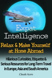 Expat Intelligence: Relax & Make Yourself at Home Abroad Hilarious Curiosities, Etiquette and Serious Resources for Long-Term Travel in Europe, Asia and South America