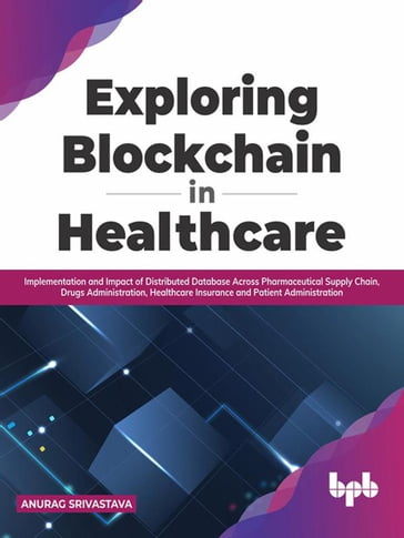 Exploring Blockchain in Healthcare: Implementation and Impact of Distributed Database Across Pharmaceutical Supply Chain, Drugs Administration, Healthcare Insurance and Patient Administration - Anurag Srivastava
