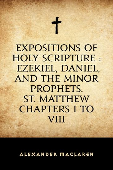 Expositions of Holy Scripture : Ezekiel, Daniel, and the Minor Prophets. St. Matthew Chapters I to VIII - Alexander Maclaren