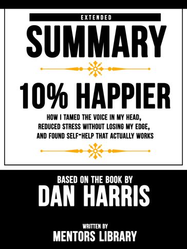 Extended Summary   10% Happier: How I Tamed The Voice In My Head, Reduced Stress Without Losing My Edge, And Found Self-Help That Actually Works - Based On The Book By Dan Harris - Mentors Library