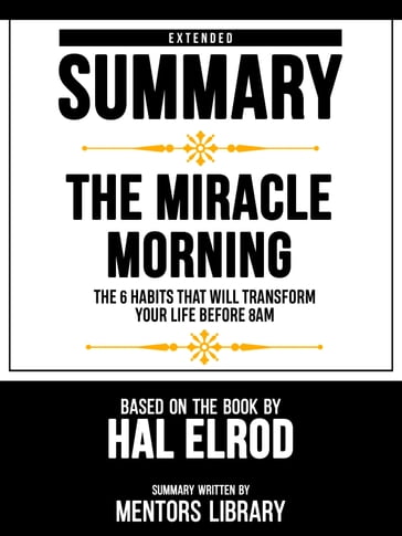 Extended Summary - The Miracle Morning - The 6 Habits That Will Transform Your Life Before 8am - Based On The Book By Hal Elrod - Mentors Library