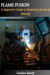 FLAME FUSION: A Beginner s Guide to Mastering the Art of Brazing
