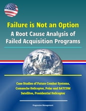 Failure is Not an Option: A Root Cause Analysis of Failed Acquisition Programs - Case Studies of Future Combat Systems, Comanche Helicopter, Polar and SATCOM Satellites, Presidential Helicopter
