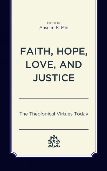 Faith, Hope, Love, and Justice - Anselm K. Min - Elaine A. Robinson - Francis Schussler Fiorenza - Grace Y. Kao - Ingolf U. Dalferth - Jonathan Russell - Joseph Prabhu - Kirsten Gerdes - M. Shawn Copeland - Mary McClintock Fulkerson - Paul E. Capetz - Paul Pistone - Rhys Kuzmic - Shane Akerman - Stephen T. Davis - Thomas P. Rausch