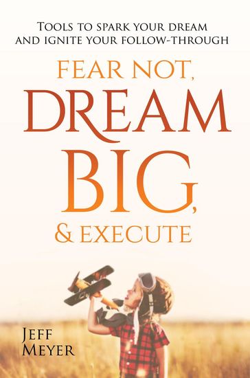 Fear Not, Dream Big, & Execute: Tools To Spark Your Dream And Ignite Your Follow-Through - Jeff Meyer