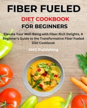 Fiber Fueled Diet Cookbook for Beginners : Elevate Your Well-Being with Fiber-Rich Delights, A Beginner s Guide to the Transformative Fiber Fueled Diet Cookbook