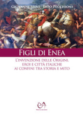 Figli di Enea. L invenzione delle origini. Eroi e città italiche ai confini tra storia e mito. Nuova ediz.