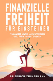 Finanzielle Freiheit fur Einsteiger. Finanziell unabhangig werden und fruh in Rente gehen