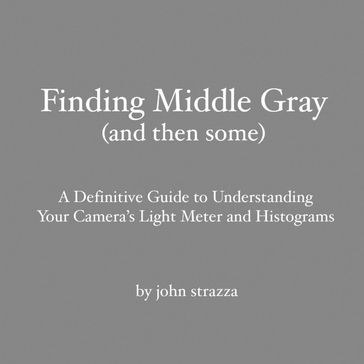 Finding Middle Gray (And Then Some): A Definitive Guide to Understanding Your Camera's Light Meter and Histograms - John Strazza