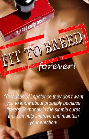 Fit to Breed...Forever: 10 Causes of Impotence They Don't Want You to Know about Probably Because There's No Money in the Simple Cures That Can Help Improve and Maintain Your Erection - Walt F.J. Goodridge