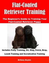 Flat-Coated Retriever Training: The Beginner s Guide to Training Your Flat-Coated Retriever Puppy: Includes Potty Training, Sit, Stay, Fetch, Drop, Leash Training and Socialization Training