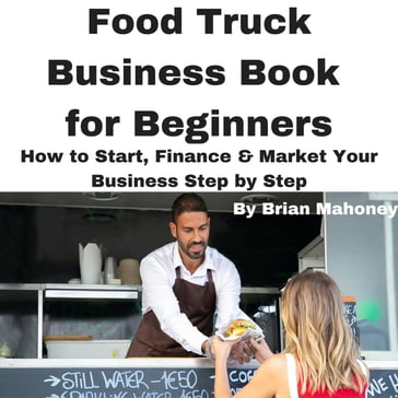 Food Truck Business Book for Beginners How to Start, Finance & Market Your Business Step by Step - Brian Mahoney