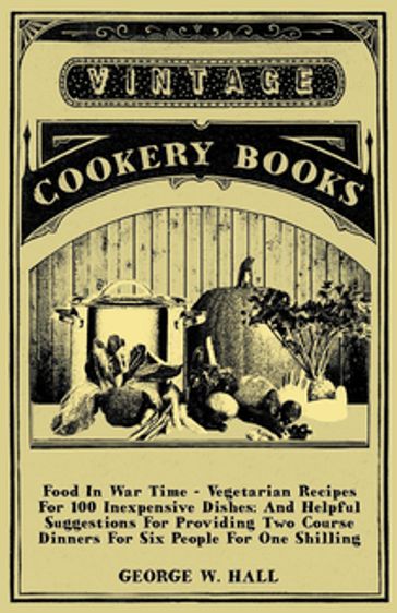 Food in War Time - Vegetarian Recipes for 100 Inexpensive Dishes: And Helpful Suggestions for Providing Two Course Dinners for Six People for One Shilling - George W. Hall