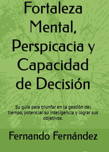 Fortaleza Mental, Perspicacia y Capacidad de Decisión: Su guía para triunfar en la gestión del tiempo, potenciar su inteligencia y lograr sus objetivos. - Fernando Fernandez