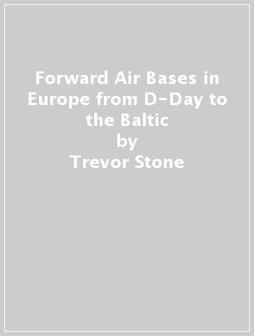 Forward Air Bases in Europe from D-Day to the Baltic - Trevor Stone