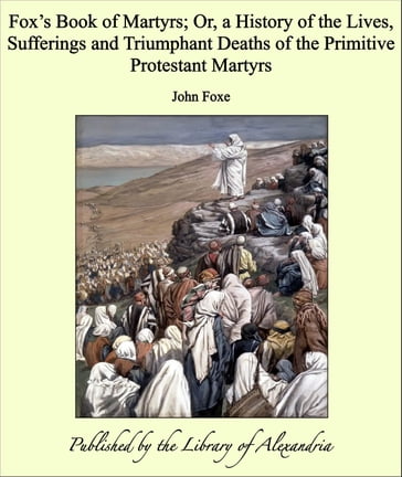 Fox's Book of Martyrs; Or, a History of the Lives, Sufferings and Triumphant Deaths of the Primitive Protestant Martyrs - John Foxe