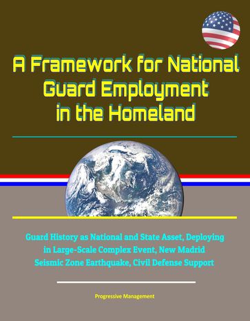 A Framework for National Guard Employment in the Homeland: Guard History as National and State Asset, Deploying in Large-Scale Complex Event, New Madrid Seismic Zone Earthquake, Civil Defense Support - Progressive Management