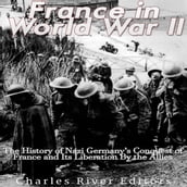 France in World War II: The History of Nazi Germany s Conquest of France and Its Liberation By the Allies