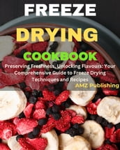 Freeze Drying Cookbook : Preserving Freshness, Unlocking Flavours: Your Comprehensive Guide to Freeze Drying Techniques and Recipes