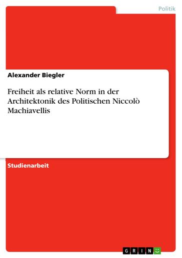 Freiheit als relative Norm in der Architektonik des Politischen Niccolò Machiavellis - Alexander Biegler