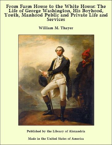 From Farm House to the White House: The Life of George Washington, His Boyhood, Youth, Manhood Public and Private Life and Services - William M. Thayer