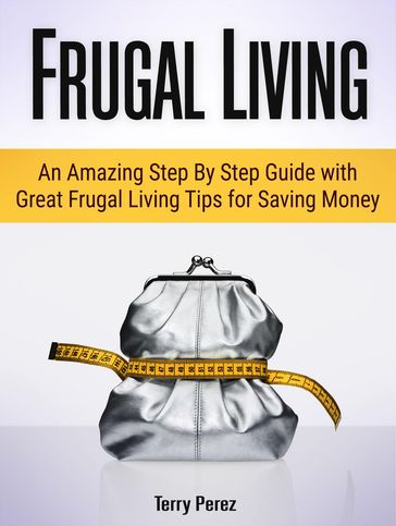 Frugal Living: An Amazing Step By Step Guide with Great Frugal Living Tips for Saving Money - Terry Perez