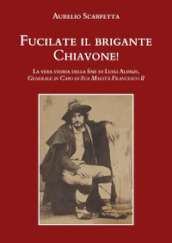 Fucilate il brigante Chiavone! La vera storia della fine di Luigi Alonzi, generale in capo di sua maestà Francesco II