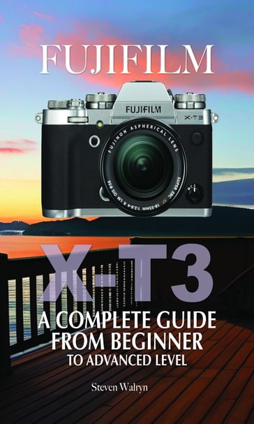 Fujifilm X-T3: A Complete Guide from Beginner To Advanced Level - Steven Walryn