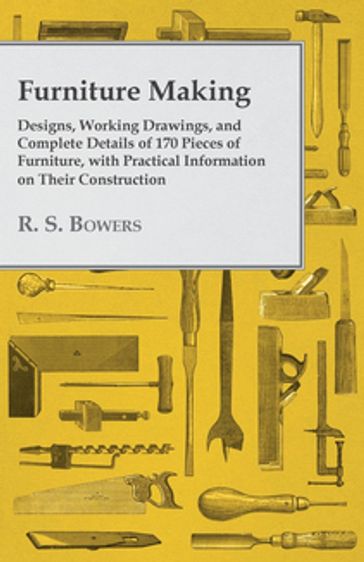 Furniture Making - Designs, Working Drawings, and Complete Details of 170 Pieces of Furniture, with Practical Information on Their Construction - R. S. Bowers