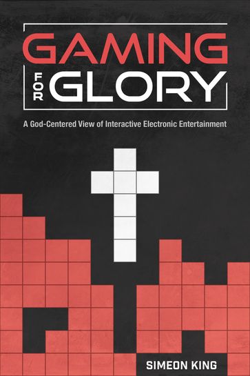 Gaming for Glory: A God-Centered View of Interactive Electronic Entertainment - Simeon King