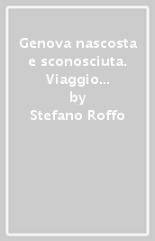 Genova nascosta e sconosciuta. Viaggio attraverso le curiosità, i misteri, la storia e la cultura