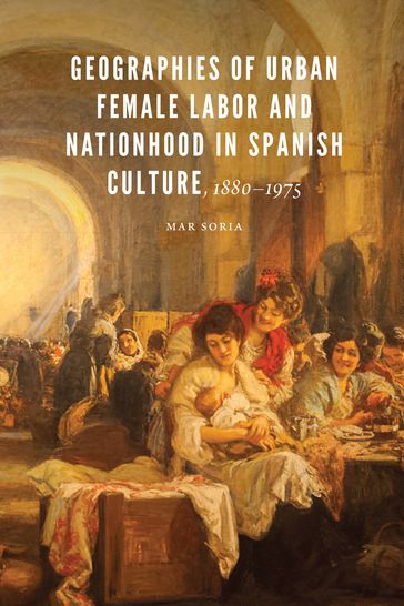Geographies of Urban Female Labor and Nationhood in Spanish Culture, 18801975 - Mar Soria