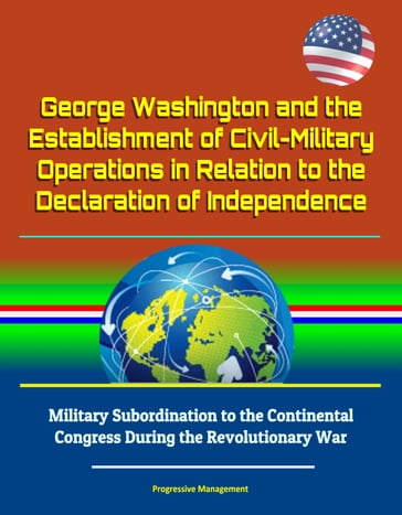 George Washington and the Establishment of Civil-Military Operations in Relation to the Declaration of Independence: Military Subordination to the Continental Congress During the Revolutionary War - Progressive Management